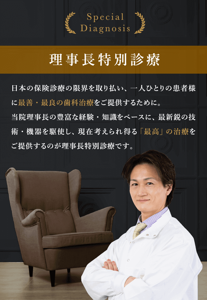 Special Diagnosis 理事長特別診療　日本の保険診療の限界を取り払い、一人ひとりの患者様に最善・最良の歯科治療をご提供するために。当院理事長の豊富な経験・知識をベースに、最新鋭の技術・機器を駆使し、現在考えられ得る「最高」の治療をご提供するのが理事長特別診療です。
