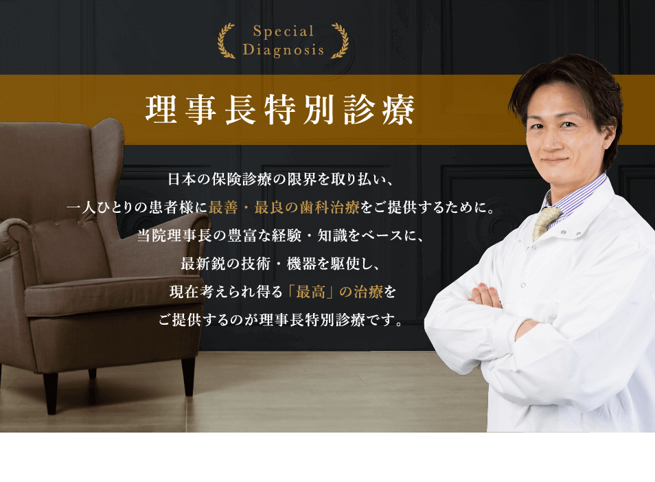 Special Diagnosis 理事長特別診療　日本の保険診療の限界を取り払い、一人ひとりの患者様に最善・最良の歯科治療をご提供するために。当院理事長の豊富な経験・知識をベースに、最新鋭の技術・機器を駆使し、現在考えられ得る「最高」の治療をご提供するのが理事長特別診療です。